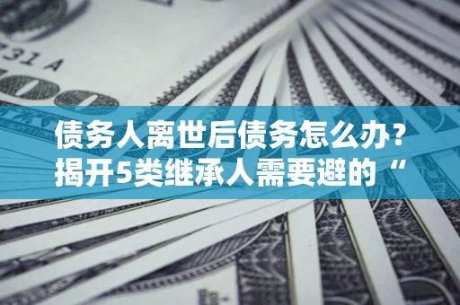 北京债务人离世后债务怎么办？揭开5类继承人需要避的“坑”