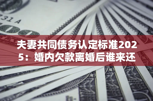 北京夫妻共同债务认定标准2025:婚内欠款离婚后谁来还? 北京夫妻共同债务认定标准2025:婚内欠款离婚后谁来还?